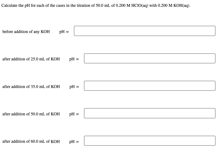 Calculate the pH for each of the cases in the titration of 50.0 mL of 0.200 M HCIO(aq) with 0.200 M KOH(aq).
before addition of any KOH
pH =
after addition of 25.0 mL of KOH
pH =
after addition of 35.0 mL of KOH
pH =
after addition of 50.0 mL of KOH
pH =
after addition of 60.0 mL of KOH
pH =
