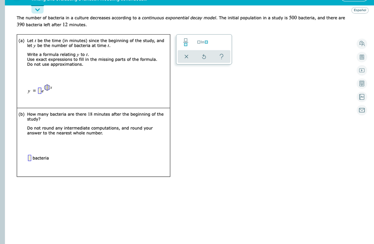 Español
The number of bacteria in a culture decreases according to a continuous exponential decay model. The initial population in a study is 500 bacteria, and there are
390 bacteria left after 12 minutes.
(a) Let t be the time (in minutes) since the beginning of the study, and
let y be the number of bacteria at time t.
Oino
Write a formula relating y to t.
Use exact expressions to fill in the missing parts of the formula.
Do not use approximations.
圖
y =
Aa
(b) How many bacteria are there 18 minutes after the beginning of the
study?
Do not round any intermediate computations, and round your
answer to the nearest whole number.
I bacteria
olo
