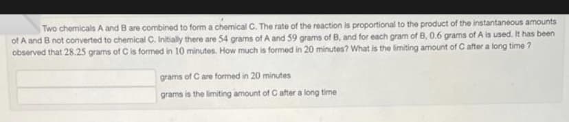 Two chemicals A and B are combined to form a chemical C. The rate of the reaction is proportional to the product of the instantaneous amounts
of A and B not converted to chemical C. Initially there are 54 grams of A and 59 grams of B, and for each gram of B, 0.6 grams of A is used. It has been
observed that 28.25 grams of C is formed in 10 minutes. How much is formed in 20 minutes? What is the limiting amount of C after a long time?
grams of C are formed in 20 minutes
grams is the limiting amount of C after a long time