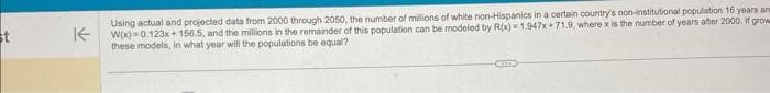 st
Using actual and projected data from 2000 through 2050, the number of millions of white non-Hispanics in a certain country's non-institutional population 16 years ana
KW(x)=0.123x+156.5, and the millions in the remainder of this population can be modeled by R(x)=1.947x+71.9, where x is the number of years after 2000, If grow
these models, in what year will the populations be equal?
XXX