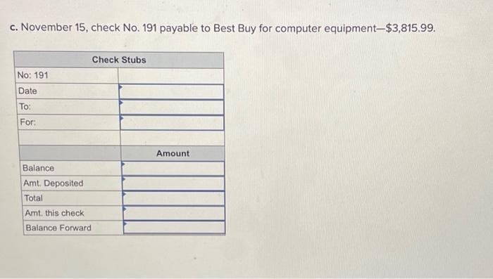 c. November 15, check No. 191 payable to Best Buy for computer equipment-$3,815.99.
No: 191
Date
To:
For:
Balance
Amt. Deposited
Total
Amt. this check
Balance Forward
Check Stubs
Amount