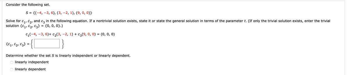 Consider the following set.
S = {(-4, −3, 6), (3, −2, 1), (9, 0, 0)}
Solve for
C1, C2,
and C3 in the following equation. If a nontrivial solution exists, state it or state the general solution in terms of the parameter t. (If only the trivial solution exists, enter the trivial
solution {C₁, C₂, C3} = {0, 0, 0}.)
c₁(-4,-3, 6) + C₂(3, -2, 1) + c3(9, 0, 0) = (0, 0, 0)
{C₁, C₂, C3} = {
Determine whether the set S is linearly independent or linearly dependent.
linearly independent
linearly dependent