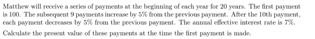 Matthew will receive a series of payments at the beginning of each year for 20 years. The first payment
is 100. The subsequent 9 payments increase by 5% from the previous payment. After the 10th payment,
each payment decreases by 5% from the previous payment. The annual effective interest rate is 7%.
Calculate the present value of these payments at the time the first payment is made.