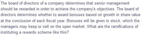 The board of directors of a company determines that senior management
should be rewarded in order to achieve the company's objectives. The board of
directors determines whether to award bonuses based on growth in share value
at the conclusion of each fiscal year. Bonuses will be given in stock, which the
managers may keep or sell on the open market. What are the ramifications of
instituting a rewards scheme like this?
