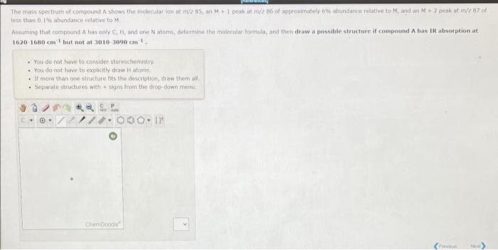 The mass spectrum of compound A shows the molecular lon at mz 85, an M+1 peak at m/2 86 of approximately 6% abundance relative to M, and an M+ 2 peak at m/e 87 of
less than 0.19% abundance relative to M.
Assuming that compound A has only C, H, and one Natoms, determine the molecular formula, and then draw a possible structure if compound A has IR absorption at
1620-1680 cm but not at 3010-3090 cm1.
• You do not have to consider stereochemistry.
• You do not have to explicitly draw H atoms
• Il more than one structure fits the description, draw them al.
• Separate structures with + signs from the drop-down menu.
Chemboodie
