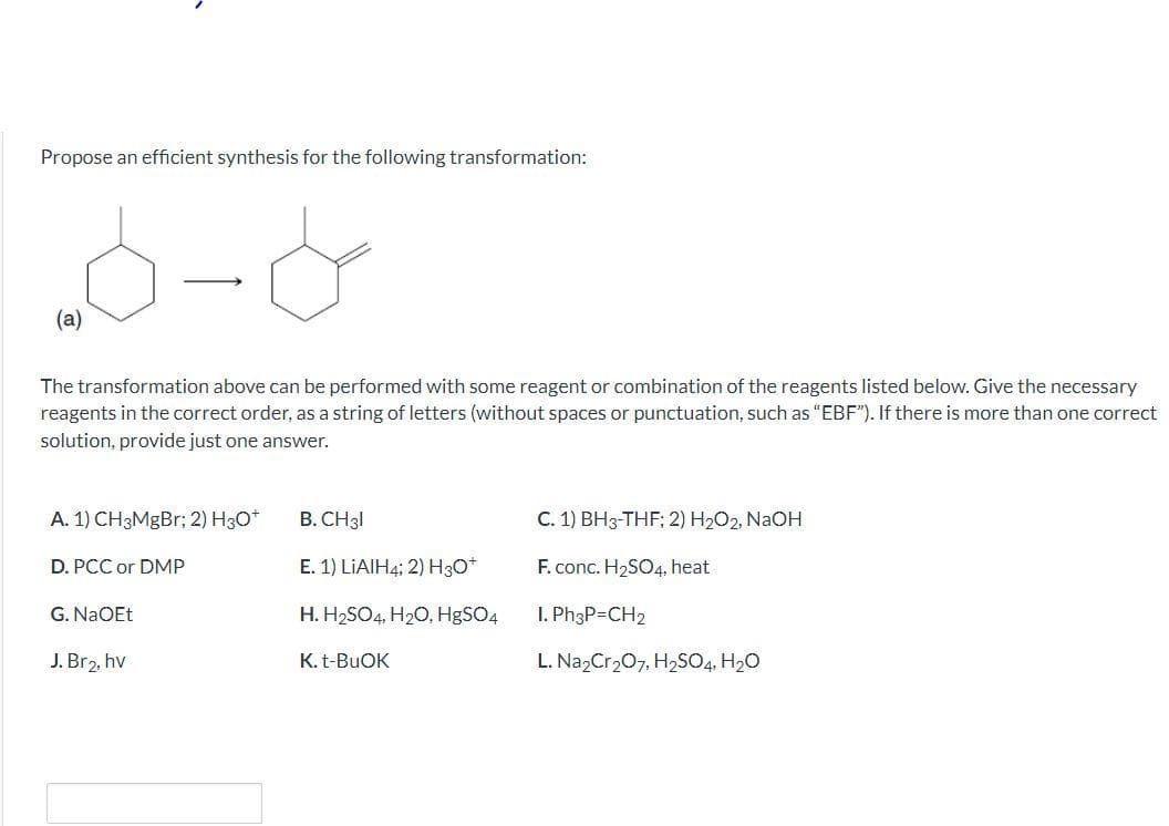 Propose an efficient synthesis for the following transformation:
(a)
The transformation above can be performed with some reagent or combination of the reagents listed below. Give the necessary
reagents in the correct order, as a string of letters (without spaces or punctuation, such as "EBF"). If there is more than one correct
solution, provide just one answer.
A. 1) CH3MgBr; 2) H30*
B. CH31
C. 1) BH3-THF; 2) H2O2, NaOH
D. PCC or DMP
E. 1) LIAIH4; 2) H3O*
F. conc. H2SO4, heat
G. NaOEt
H. H2SO4, H20, H9SO4
I. Ph3P=CH2
J. Br2, hv
K. t-BUOK
L. Na,Cr207, H2SO4. H20
