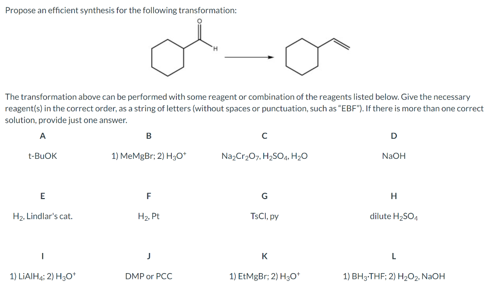 Propose an efficient synthesis for the following transformation:
The transformation above can be performed with some reagent or combination of the reagents listed below. Give the necessary
reagent(s) in the correct order, as a string of letters (without spaces or punctuation, such as "EBF"). If there is more than one correct
solution, provide just one answer.
В
t-BUOK
1) MeMgBr; 2) H30*
Na2Cr207, H2SO4, H2O
NaOH
F
G
H2, Lindlar's cat.
H2, Pt
TSCI, py
dilute H2SO4
J
K
L
1) LIAIH4; 2) H3O*
DMP or PCC
1) EtMgBr; 2) H3O*
1) BH3-THF; 2) H2O2, NAOH
