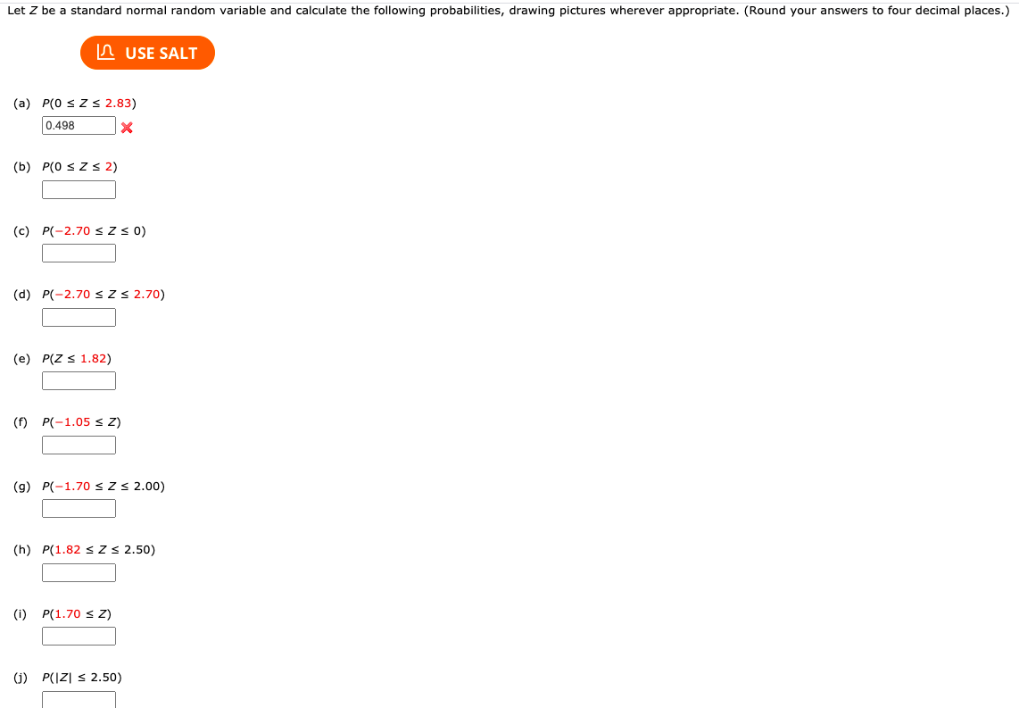 Let Z be a standard normal random variable and calculate the following probabilities, drawing pictures wherever appropriate. (Round your answers to four decimal places.)
A USE SALT
(a) P(0 sZs 2.83)
0.498
(b) P(0 s Z S 2)
(c) P(-2.70 < z 0)
(d) P(-2.70 s Z S 2.70)
(e) P(Z s 1.82)
(f) P(-1.05 S Z)
(g) P(-1.70 sZ S 2.00)
(h) P(1.82 s Z S 2.50)
(i) P(1.70 s Z)
(j) P(IZ| s 2.50)
