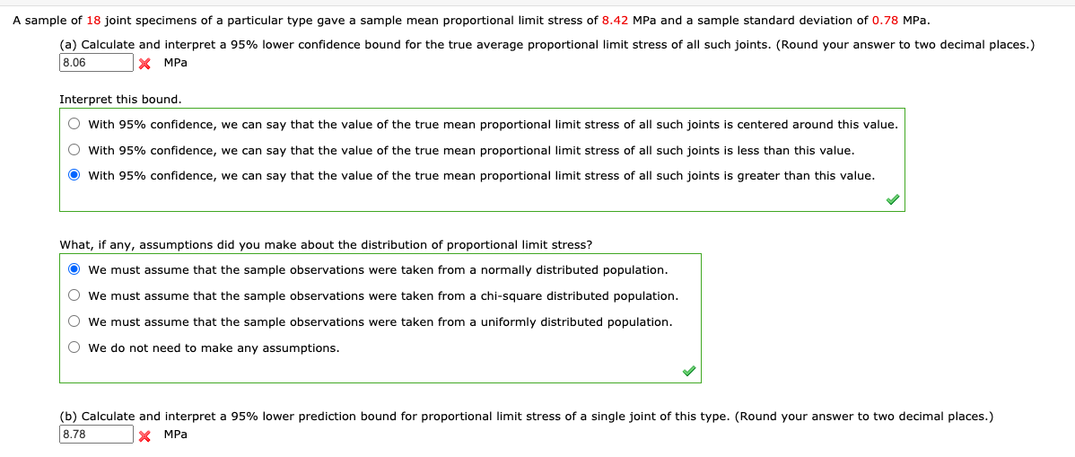 A sample of 18 joint specimens of a particular type gave a sample mean proportional limit stress of 8.42 MPa and a sample standard deviation of 0.78 MPa.

(a) Calculate and interpret a 95% lower confidence bound for the true average proportional limit stress of all such joints. (Round your answer to two decimal places.)

**Answer: 8.06 MPa**

Interpret this bound:

- With 95% confidence, we can say that the value of the true mean proportional limit stress of all such joints is centered around this value.
- With 95% confidence, we can say that the value of the true mean proportional limit stress of all such joints is less than this value.
- **With 95% confidence, we can say that the value of the true mean proportional limit stress of all such joints is greater than this value.** (Selected)

What, if any, assumptions did you make about the distribution of proportional limit stress?

- **We must assume that the sample observations were taken from a normally distributed population.** (Selected)
- We must assume that the sample observations were taken from a chi-square distributed population.
- We must assume that the sample observations were taken from a uniformly distributed population.
- We do not need to make any assumptions.

(b) Calculate and interpret a 95% lower prediction bound for proportional limit stress of a single joint of this type. (Round your answer to two decimal places.)

**Answer: 8.78 MPa**