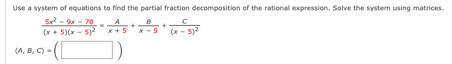 Use a system of equations to find the partial fraction decomposition of the rational expression. Solve the system using matrices.
5x2 - 9x
70
A
B
(x + 5)(x – 5)2
x + 5
X - 5
(x – 5)2
(А, В, С) %3D
