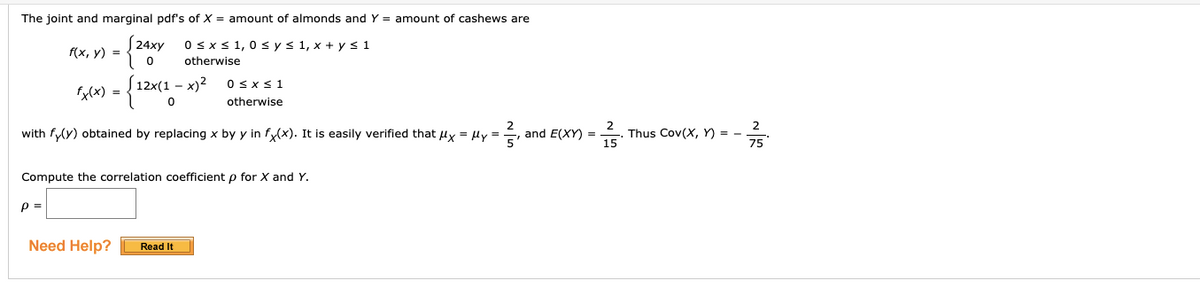 The joint and marginal pdf's of X = amount of almonds and Y = amount of cashews are
0 sx < 1,0 s ys 1, x + y s 1
f(x, y) =
otherwise
S 12x(1 – x)²
OSXS1
xcx) =
otherwise
2
with fy(y) obtained by replacing x by y in fy(x). It is easily verified that lx = ly = , and E(XY) =
Thus Cov(X, Y) =
75
Compute the correlation coefficient p for X and Y.
p =
Need Help?
Read It
