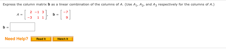 Express the column matrix b as a linear combination of the columns of A. (Use A1, A2, and Az respectively for the columns of A.)
2 -1 3
1 1
A =
b =
-3
b
Need Help?
Read It
Watch It
