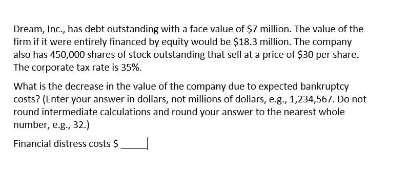 Dream, Inc., has debt outstanding with a face value of $7 million. The value of the
firm if it were entirely financed by equity would be $18.3 million. The company
also has 450,000 shares of stock outstanding that sell at a price of $30 per share.
The corporate tax rate is 35%.
What is the decrease in the value of the company due to expected bankruptcy
costs? (Enter your answer in dollars, not millions of dollars, e.g., 1,234,567. Do not
round intermediate calculations and round your answer to the nearest whole
number, e.g., 32.)
Financial distress costs $