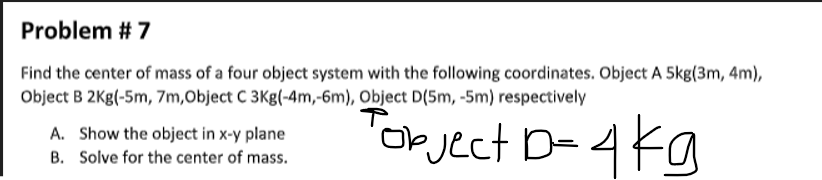 Problem # 7
Find the center of mass of a four object system with the following coordinates. Object A 5kg(3m, 4m),
Object B 2Kg(-5m, 7m,Object C 3Kg(-4m,-6m), Object D(5m, -5m) respectively
Tokject D- 4kg
A. Show the object in x-y plane
B. Solve for the center of mass.
