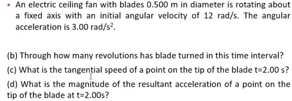 An electric ceiling fan with blades 0.500 m in diameter is rotating about
a fixed axis with an initial angular velocity of 12 rad/s. The angular
acceleration is 3.00 rad/s?.
(b) Through how many revolutions has blade turned in this time interval?
(c) What is the tangential speed of a point on the tip of the blade t=2.00 s?
(d) What is the magnitude of the resultant acceleration of a point on the
tip of the blade at t=2.00s?
