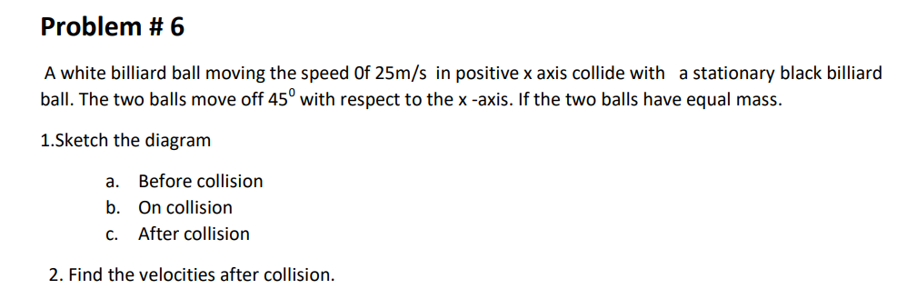 Problem # 6
A white billiard ball moving the speed Of 25m/s in positive x axis collide with a stationary black billiard
ball. The two balls move off 45° with respect to the x -axis. If the two balls have equal mass.
1.Sketch the diagram
а.
Before collision
b. On collision
С.
After collision
2. Find the velocities after collision.
