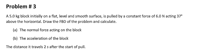 Problem # 3
A 5.0 kg block initially on a flat, level and smooth surface, is pulled by a constant force of 6.0 N acting 37°
above the horizontal. Draw the FBD of the problem and calculate.
(a) The normal force acting on the block
(b) The acceleration of the block
The distance it travels 2 s after the start of pull.
