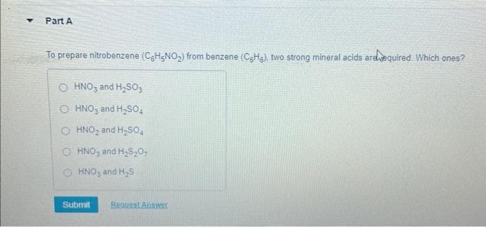 Part A
To prepare nitrobenzene (CH5NO₂) from benzene (CH), two strong mineral acids are equired. Which ones?
OHNO3 and H₂SO3
OHNO3 and H₂SO4
O HNO₂ and H₂SO4
ⒸHNO, and H₂S₂07
HNO₂ and H₂S
Submit Request Answer