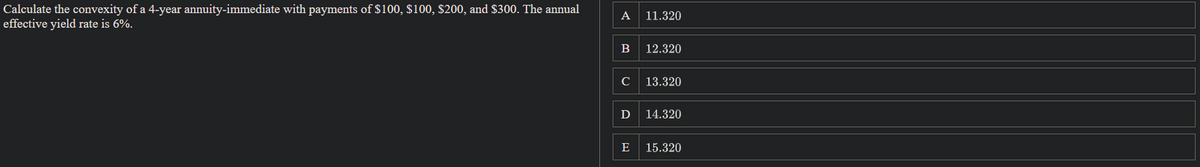 Calculate the convexity of a 4-year annuity-immediate with payments of $100, $100, $200, and $300. The annual
effective yield rate is 6%.
A 11.320
B 12.320
с
13.320
Ꭰ 14.320
E
15.320