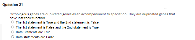 Question 21
Orthologous genes are duplicated genes as an accompaniment to speciation. They are duplicated genes that
have lost their function.
O The 1st statement is True and the 2nd statement is False.
O The 1st statement is False and the 2nd statement is True.
O Both Staments are True.
O Both statements are False.
