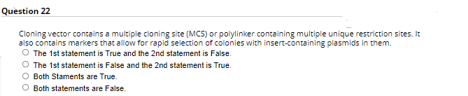 Question 22
Cloning vector contains a multiple cloning site (MCS) or polylinker containing multiple unique restriction sites. It
also contains markers that allow for rapid selection of colonies with insert-containing plasmids in them.
The 1st statement is True and the 2nd statement is False.
The 1st statement is False and the 2nd statement is True.
O Both Staments are True.
O Both statements are False.
