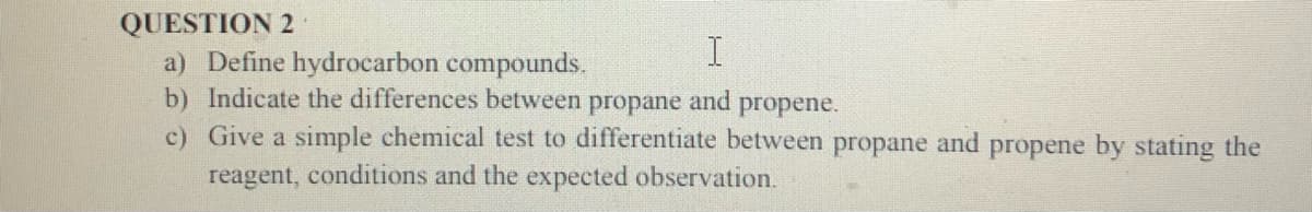 QUESTION 2
a) Define hydrocarbon compounds.
b) Indicate the differences between
c) Give a simple chemical test to differentiate between propane and propene by stating the
propane
and
propene.
reagent, conditions and the expected observation.
