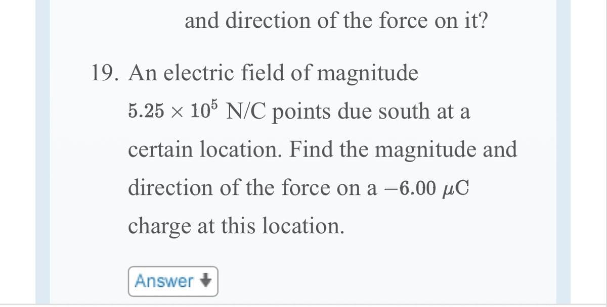 and direction of the force on it?
19. An electric field of magnitude
5.25 × 105 N/C points due south at a
certain location. Find the magnitude and
direction of the force on a -6.00 μC
charge at this location.
Answer