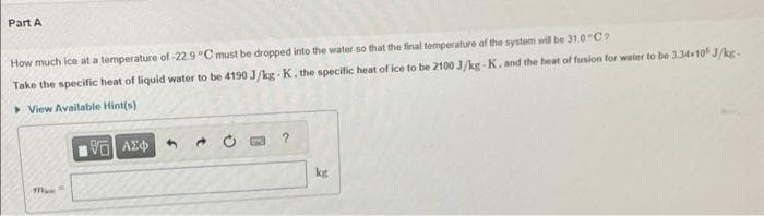 Part A
How much ice at a temperature of -22.9 °C must be dropped into the water so that the final temperature of the system will be 31.0"C?
Take the specific heat of liquid water to be 4190 J/kg-K. the specific heat of ice to be 2100 J/kg-K, and the heat of fusion for water to be 3.34-10 J/kg-
View Available Hint(s)
mice
195] ΑΣΦ
kg