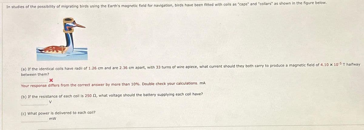 In studies of the possibility of migrating birds using the Earth's magnetic field for navigation, birds have been fitted with coils as "caps" and "collars" as shown in the figure below.
(a) If the identical coils have radil of 1.26 cm and are 2.36 cm apart, with 33 turns of wire apiece, what current should they both carry to produce a magnetic field of 4.10 x 10-5 T halfway
between them?
X
Your response differs from the correct answer by more than 10%. Double check your calculations. mA
(b) If the resistance of each coil is 250, what voltage should the battery supplying each coll have?
V
(c) What power is delivered to each coil?
mW