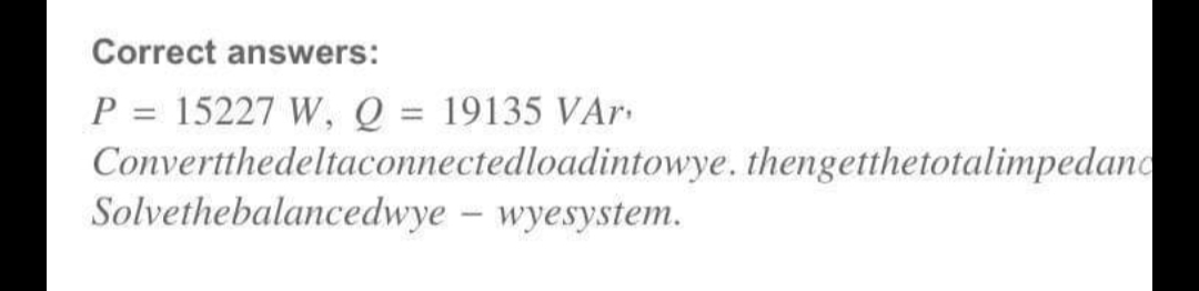 Correct answers:
P = 15227 W, Q = 19135 VAr
Convertthedeltaconnectedloadintowye. thengetthetotalimpedand
Solvethebalancedwye – wyesystem.
