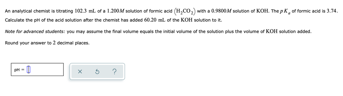 An analytical chemist is titrating 102.3 mL of a 1.200M solution of formic acid (H,CO, with a 0.9800M solution of KOH. ThepK, of formic acid is 3.74.
a
Calculate the pH of the acid solution after the chemist has added 60.20 mL of the KOH solution to it.
Note for advanced students: you may assume the final volume equals the initial volume of the solution plus the volume of KOH solution added.
Round your answer to 2 decimal places.
pH
