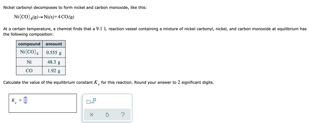 Nickel carbonyl decomposes to form nickel and carbon monoxide, like this:
Ni (CO),(9)- Ni(s)+4 CO(g)
At a certain temperature, a chemist finds that a 9.1 L reaction vessel containing a mixture of nickel carbonyl, nickel, and carbon monoxide at equilibrium has
the following composition:
compound
amount
Ni(CO)4| 0.555 g
Ni
48.3 g
CO
1.92 g
Calculate the value of the equilibrium constant K, for this reaction. Round your answer to 2 significant digits.
K
_ = |
x10
