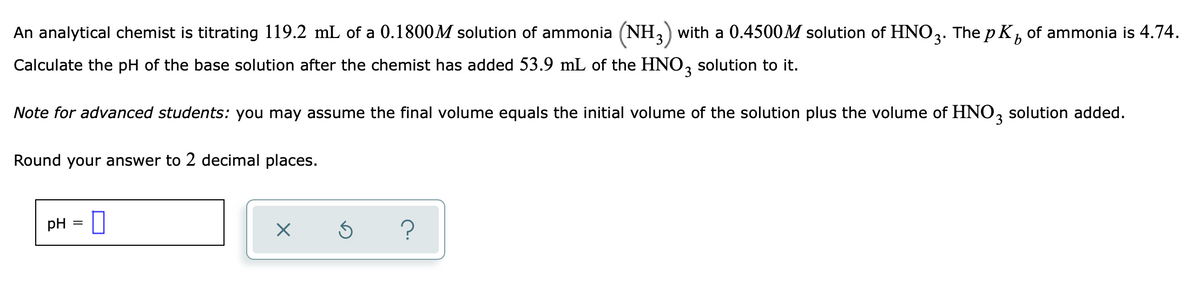 An analytical chemist is titrating 119.2 mL of a 0.1800M solution of ammonia (NH,) with a 0.4500M solution of HNO2.
The p Kb
of ammonia is 4.74.
Calculate the pH of the base solution after the chemist has added 53.9 mL of the HNO, solution to it.
Note for advanced students: you may assume the final volume equals the initial volume of the solution plus the volume of HNO, solution added.
3
Round your answer to 2 decimal places.
pH
?
