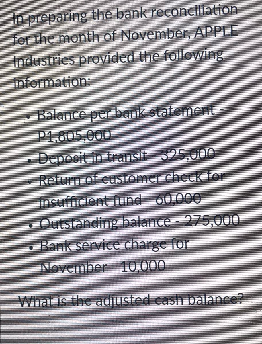 In preparing the bank reconciliation
for the month of November, APPLE
Industries provided the following
information:
Balance per bank statement-
P1,805,000
Deposit in transit - 325,000
Return of customer check for
insufficient fund 60,000
Outstanding balance - 275,000
• Bank service charge for
November 10,000
What is the adjusted cash balance?
