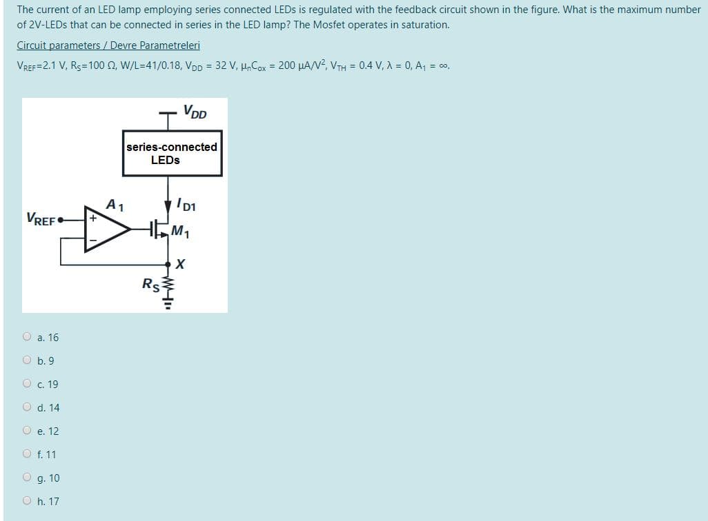 The current of an LED lamp employing series connected LEDS is regulated with the feedback circuit shown in the figure. What is the maximum number
of 2V-LEDS that can be connected in series in the LED lamp? The Mosfet operates in saturation.
Circuit parameters / Devre Parametreleri
VREF=2.1 V, Rs=100 0, W/L=41/0.18, VDD = 32 V, µ,Cox = 200 µA/V?, VTH = 0.4 V, A = 0, A, = co.
VDD
series-connected
LEDS
A1
VREF•
Rs
O a. 16
O b. 9
O c. 19
O d. 14
O e. 12
O f. 11
O g. 10
O h. 17
