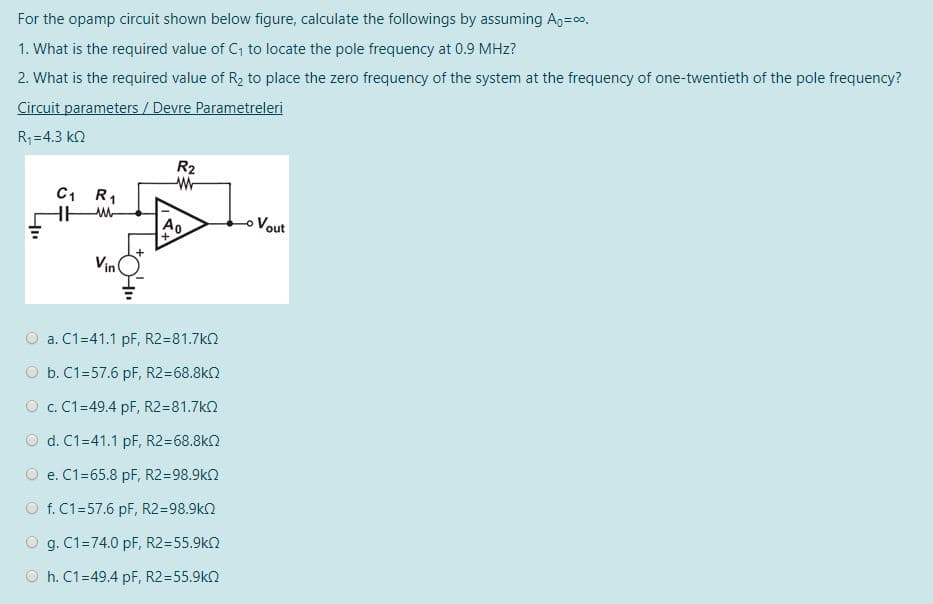 For the opamp circuit shown below figure, calculate the followings by assuming Ag=co.
1. What is the required value of C, to locate the pole frequency at 0.9 MHz?
2. What is the required value of R2 to place the zero frequency of the system at the frequency of one-twentieth of the pole frequency?
Circuit parameters / Devre Parametreleri
R;=4.3 kn
R2
C1 R1
Vout
+
Vin
a. C1=41.1 pF, R2=81.7kn
O b. C1=57.6 pF, R2=68.8k2
c. C1=49.4 pF, R2=81.7kN
d. C1=41.1 pF, R2=68.8k2
O e. C1=65.8 pF, R2=98.9k2
O f. C1=57.6 pF, R2=98.9k2
O g. C1=74.0 pF, R2=55.9kn
O h. C1=49.4 pF, R2=55.9k2
