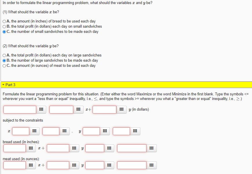 In order to formulate the linear programming problem, what should the variables z and y be?
(1) What should the variable a be?
OA. the amount (in inches) of bread to be used each day
OB. the total profit (in dollars) each day on small sandwiches
OC. the number of small sandwiches to be made each day
(2) What should the variable y be?
OA. the total profit (in dollars) each day on large sandwiches
B. the number of large sandwiches to be made each day
OC. the amount (in ounces) of meat to be used each day
- Part 3
Formulate the linear programming problem for this situation. (Enter either the word Maximize or the word Minimize in the first blank. Type the symbols <=
wherever you want a "less than or equal" inequality, i.e., <, and type the symbols >= wherever you what a "greater than or equal" inequality, i.e., >.)
y (in dollars)
subject to the constraints
bread used (in inches):
meat used (in ounces):
田
నా
