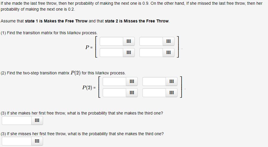 If she made the last free throw, then her probability of making the next one is 0.9. On the other hand, If she missed the last free throw, then her
probability of making the next one is 0.2.
Assume that state 1 is Makes the Free Throw and that state 2 is Misses the Free Throw.
(1) Find the transition matrix for this Markov process.
P =
(2) Find the two-step transition matrix P(2) for this Markov process.
P(2) =
(3) If she makes her first free throw, what is the probability that she makes the third one?
(3) If she misses her first free throw, what is the probability that she makes the third one?
