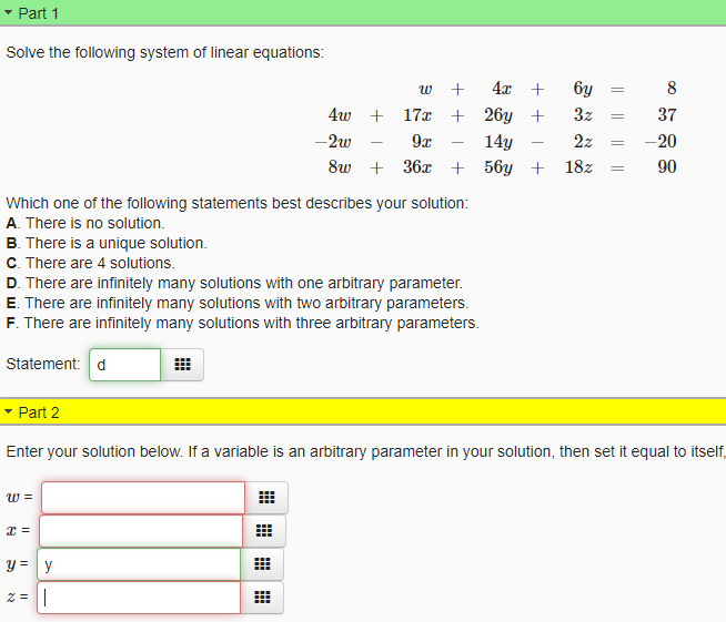 Part 1
Solve the following system of linear equations:
4x +
6y
8
w
4w +
17x
+ 26y +
3z
37
-2w
9x
14y
2z
-20
-
-
8w + 36x + 56y + 18z
90
Which one of the following statements best describes your solution:
A. There is no solution.
B. There is a unique solution.
C. There are 4 solutions.
D. There are infinitely many solutions with one arbitrary parameter.
E. There are infinitely many solutions with two arbitrary parameters.
F. There are infinitely many solutions with three arbitrary parameters.
Statement: d
- Part 2
Enter your solution below. If a variable is an arbitrary parameter in your solution, then set it equal to itself,
w =
y = y
z = ||
|| || || ||
