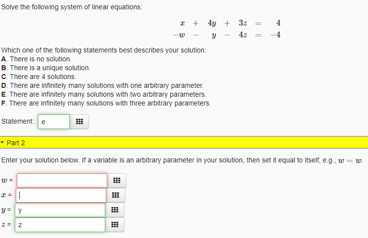 Solve the following system of linear equations:
* + 4y + 3z
4
4z
-4
Which one of the following statements best describes your solution:
A. There is no solution.
B. There is a unique solution.
C. There are 4 solutions.
D. There are infinitely many solutions with one arbitrary parameter.
E. There are infinitely many solutions with two arbitrary parameters.
F. There are infinitely many solutions with three arbitrary parameters.
Statement: e
- Part 2
Enter your solution below. If a variable is an arbitrary parameter in your solution, then set it equal to itself, e.g., w = w.
w =
x = ||
y = y
||||
