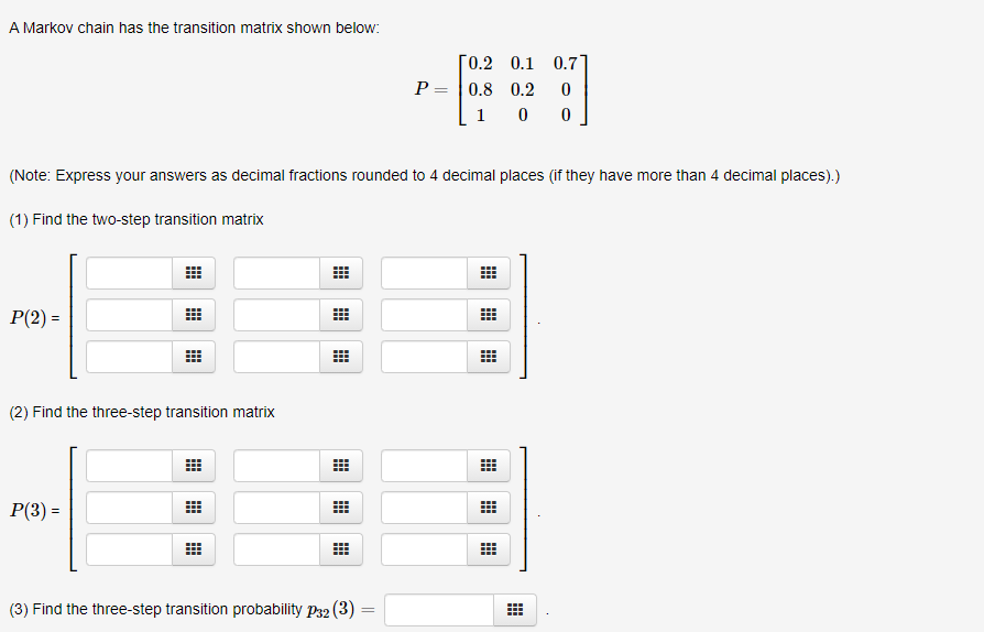 A Markov chain has the transition matrix shown below:
[0.2 0.1 0.7]
P = |0.8 0.2
1
(Note: Express your answers as decimal fractions rounded to 4 decimal places (if they have more than 4 decimal places).)
(1) Find the two-step transition matrix
P(2) =
(2) Find the three-step transition matrix
P(3) =
(3) Find the three-step transition probability P32 (3)
曲
曲
