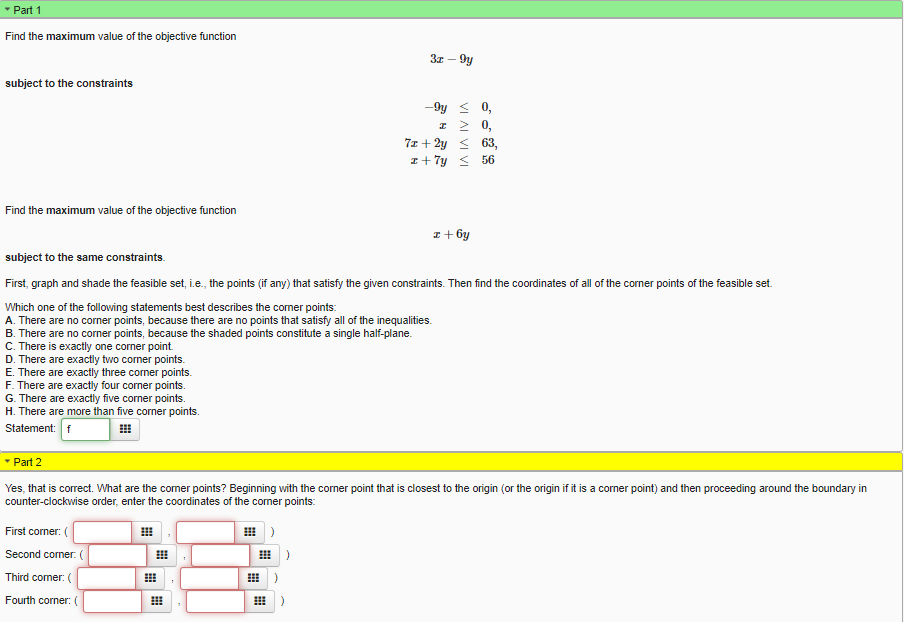 * Part 1
Find the maximum value of the objective function
3z – 9y
subject to the constraints
0,
I 2 0,
7z + 2y < 63,
I+ 7y < 56
Find the maximum value of the objective function
:+ 6y
subject to the same constraints.
First, graph and shade the feasible set, i.e., the points (if any) that satisfy the given constraints. Then find the coordinates of all of the corner points of the feasible set.
Which one of the folloving statements best describes the comer points:
A. There are no corner points, because there are no points that satisfy all of the inequalities.
B. There are no corner points, because the shaded points constitute a single half-plane.
C. There is exactly one corner point.
D. There are exactly two corner points.
E. There are exactly three corner points.
F. There are exactly four corner points.
G. There are exactly five corner points.
H. There are more than five corner points.
Statement: f
* Part 2
Yes, that is correct. What are the comer points? Beginning with the corner point that is closest to the origin (or the origin if it is a corner point) and then proceeding around the boundary in
counter-clockwise order, enter the coordinates of the comer points:
First corner: (
田)
Second corner. (
出)
Third comer: (
Fourth corner:
