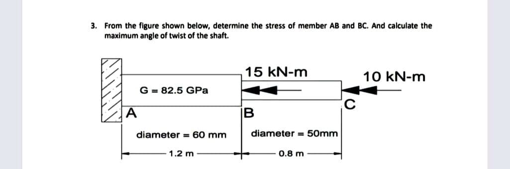 3. From the figure shown below, determine the stress of member AB and BC. And calculate the
maximum angle of twist of the shaft.
15 kN-m
10 kN-m
G = 82.5 GPa
А
IB
diameter = 60 mm
diameter = 50mm
1.2 m
0.8 m
