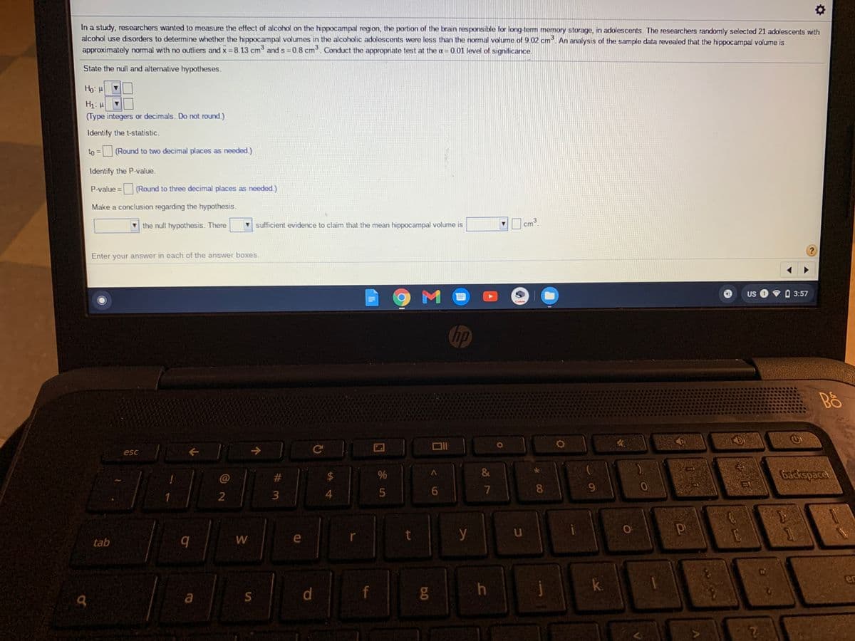 In a study, researchers wanted to measure the effect of alcohol on the hippocampal region, the portion of the brain responsible for long-term memory storage, in adolescents. The researchers randomly selected 21 adolescents with
alcohol use disorders to determine whether the hippocampal volumes in the alcoholic adolescents were less than the normal volume of 9.02 cm. An analysis of the sample data revealed that the hippocampal volume is
approximately normal with no outliers and x = 8.13 cm and s 0.8 cm. Conduct the appropriate test at the a = 0.01 level of significance.
State the null and alternative hypotheses.
Ho: H
H1: H
(Type integers or decimals. Do not round.)
Identify the t-statistic.
to
= (Round to two decimal places as needed.)
%3D
Identify the P-value.
P-value = (Round to three decimal places as needed.)
Make a conclusion regarding the hypothesis.
v the null hypothesis. There
sufficient evidence to claim that the mean hippocampal volume is
cm
Enter your answer in each of the answer boxes.
M
US
3:57
Can
hp
esc
%23
2$
&
backspace
6.
8.
9.
1
3
4
W
e
y
tab
er
k.
a
BR
