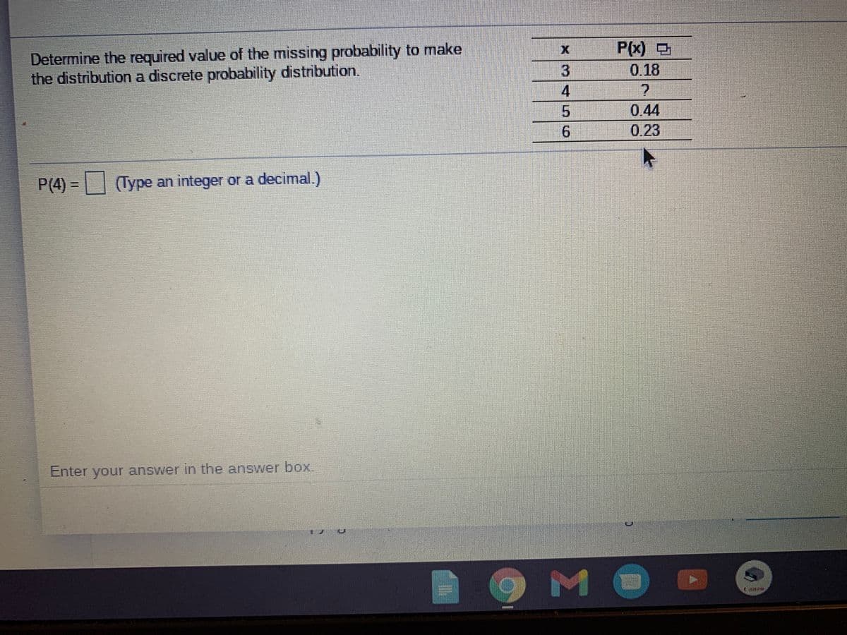 Determine the required value of the missing probability to make
the distributiona discrete probability distribution.
P(x) O
0.18
3
4.
5.
0.44
0.23
6.
P(4) =| (Type an integer or a decimal.)
Enter your answer in the answer box,
