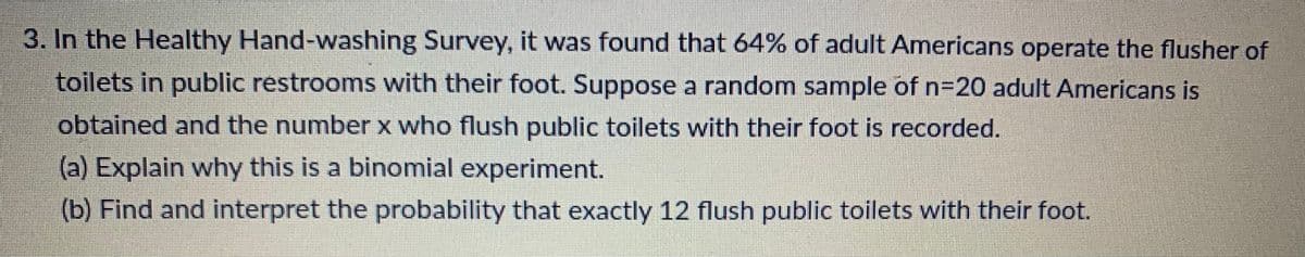 3. In the Healthy Hand-washing Survey, it was found that 64% of adult Americans operate the flusher of
toilets in public restrooms with their foot. Suppose a random sample of n=20 adult Americans is
obtained and the number x who flush public toilets with their foot is recorded.
(a) Explain why this is a binomial experiment.
(b) Find and interpret the probability that exactly 12 flush public toilets with their foot.
