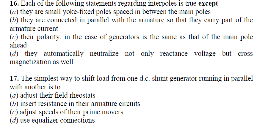 16. Each of the following statements regarding interpoles is true except
(a) they are small yoke-fixed poles spaced in between the main poles
(b) they are connected in parallel with the armature so that they carry part of the
armature current
(c) their polarity, in the case of generators is the same as that of the main pole
ahead
(d) they automatically neutralize not only reactance voltage but
magnetization as well
17. The simplest way to shift load from one d.c. shunt generator running in parallel
with another is to
(a) adjust their field iheostats
(b) insert resistance in their armature circuits
(c) adjust speeds of their prime movers
(d) use equalizer connections
