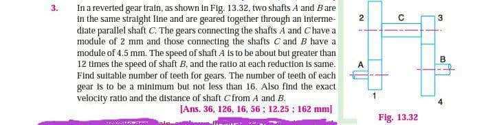 3.
In a reverted gear train, as shown in Fig. 13.32, two shafts A and B are
in the same straight line and are geared together through an interme-
diate parallel shaft C. The gears connecting the shafts A and Chave a
module of 2 mm and those connecting the shafts C and B have a
module of 4.5 mm. The speed of shaft A is to be about but greater than
12 times the speed of shaft B, and the ratio at each reduction is same.
Find suitable number of teeth for gears. The number of teeth of each
gear is to be a minimum but not less than 16. Also find the exact
velocity ratio and the distance of shaft C from A and B.
[Ans. 36, 126, 16, 56; 12.25; 162 mm]
m kala
2
!
A
O
Fig. 13.32
3
B
4