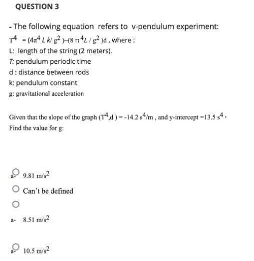 QUESTION 3
- The following equation refers to v-pendulum experiment:
T4 = (4x4 Lk/g²)(8 n4L/g² )d, where:
L: length of the string (2 meters).
T: pendulum periodic time
d: distance between rods
k: pendulum constant
g: gravitational acceleration
Given that the slope of the graph (T4,d)= -14.2 s4/m, and y-intercept -13.5 s4,
Find the value for g:
9.81 m/s²
Can't be defined
a- 8.51 m/s2
10.5 m/s2