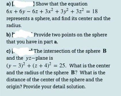 a) [.
Show that the equation
6x + 6y6z + 3x² + 3y² + 3z² = 18
represents a sphere, and find its center and the
radius.
b) [
that you have in part a.
Provide two points on the sphere
c) I.
-¹ The intersection of the sphere B
and the yz-plane is
(y - 3)² + (z + 4)² = 25. What is the center
and the radius of the sphere B? What is the
distance of the center of the sphere and the
origin? Provide your detail solution.